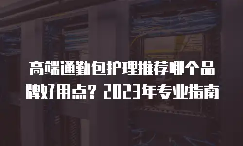 高端通勤包护理推荐哪个品牌好用点？2023年专业指南