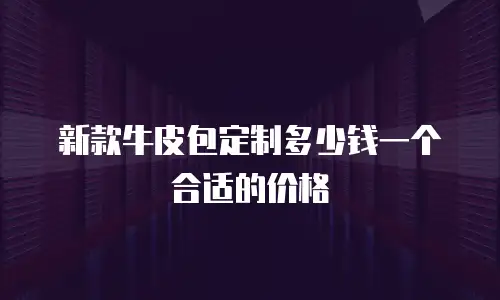新款牛皮包定制多少钱一个合适的价格