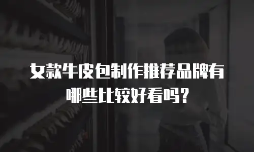 女款牛皮包制作推荐品牌有哪些比较好看吗？
