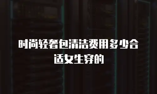 时尚轻奢包清洁费用多少合适女生穿的