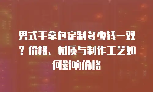 男式手拿包定制多少钱一双？价格、材质与制作工艺如何影响价格