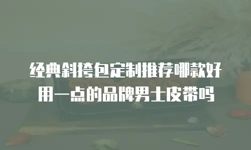 经典斜挎包定制推荐哪款好用一点的品牌男士皮带吗