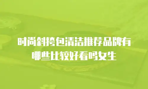 时尚斜挎包清洁推荐品牌有哪些比较好看吗女生