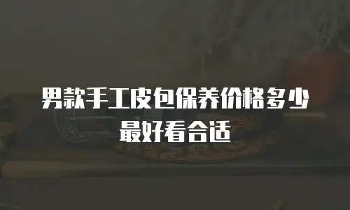 男款手工皮包保养价格多少最好看合适