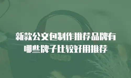 新款公文包制作推荐品牌有哪些牌子比较好用推荐