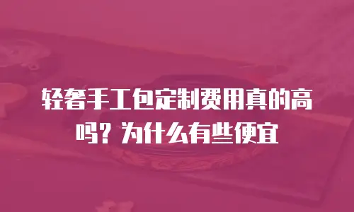 轻奢手工包定制费用真的高吗？为什么有些便宜