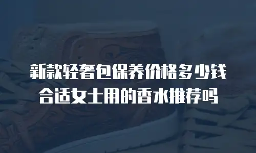 新款轻奢包保养价格多少钱合适女士用的香水推荐吗