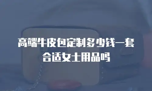 高端牛皮包定制多少钱一套合适女士用品吗