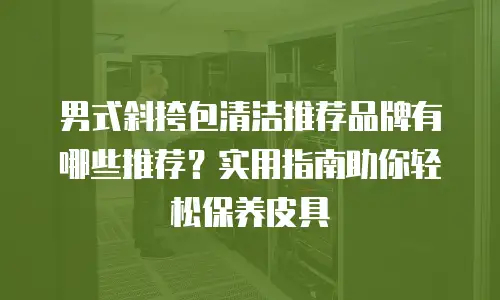 男式斜挎包清洁推荐品牌有哪些推荐？实用指南助你轻松保养皮具