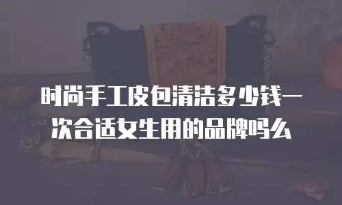 时尚手工皮包清洁多少钱一次合适女生用的品牌吗么