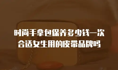 时尚手拿包保养多少钱一次合适女生用的皮带品牌吗