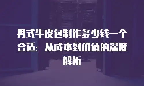男式牛皮包制作多少钱一个合适：从成本到价值的深度解析