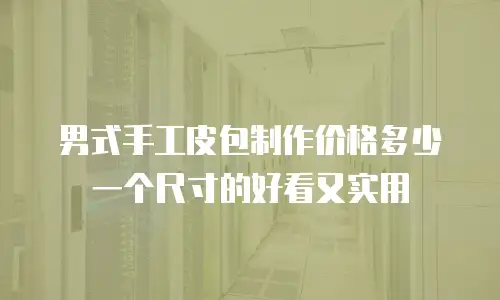 男式手工皮包制作价格多少一个尺寸的好看又实用