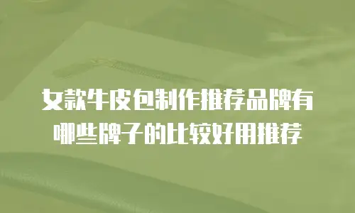 女款牛皮包制作推荐品牌有哪些牌子的比较好用推荐