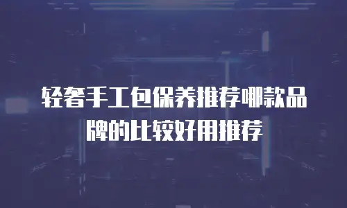 轻奢手工包保养推荐哪款品牌的比较好用推荐