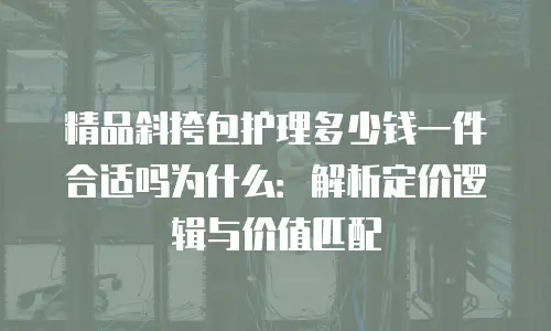 精品斜挎包护理多少钱一件合适吗为什么：解析定价逻辑与价值匹配
