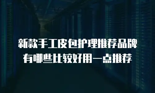 新款手工皮包护理推荐品牌有哪些比较好用一点推荐