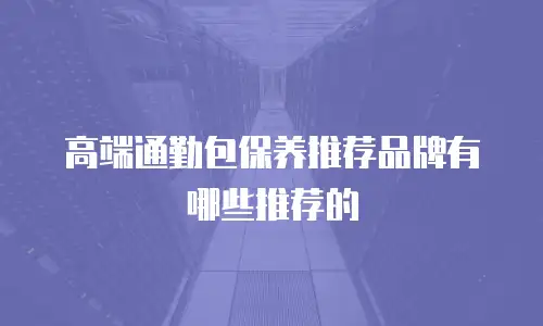 高端通勤包保养推荐品牌有哪些推荐的
