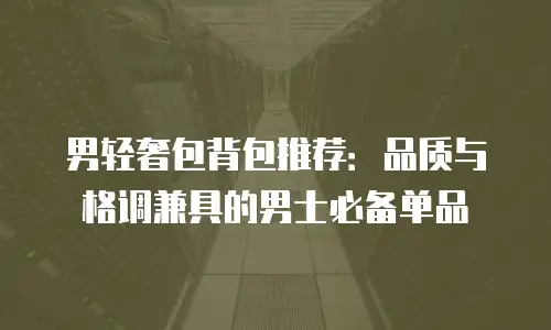 男轻奢包背包推荐：品质与格调兼具的男士必备单品