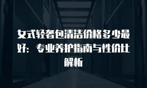 女式轻奢包清洁价格多少最好：专业养护指南与性价比解析