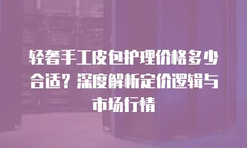 轻奢手工皮包护理价格多少合适？深度解析定价逻辑与市场行情