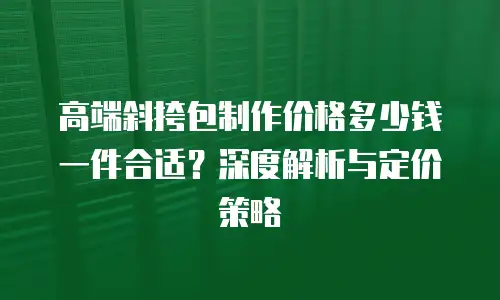 高端斜挎包制作价格多少钱一件合适？深度解析与定价策略