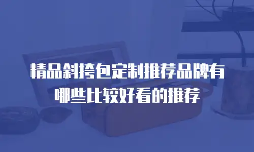 精品斜挎包定制推荐品牌有哪些比较好看的推荐