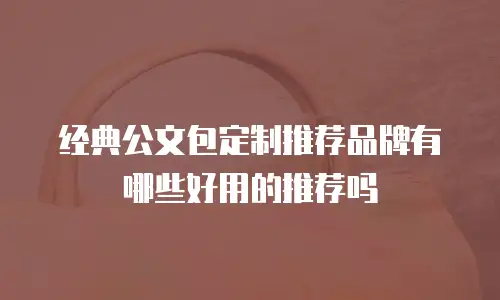 经典公文包定制推荐品牌有哪些好用的推荐吗