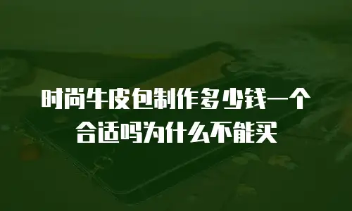 时尚牛皮包制作多少钱一个合适吗为什么不能买