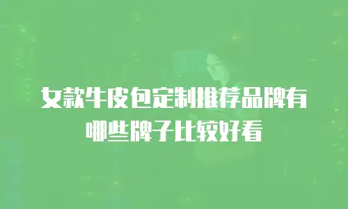 女款牛皮包定制推荐品牌有哪些牌子比较好看