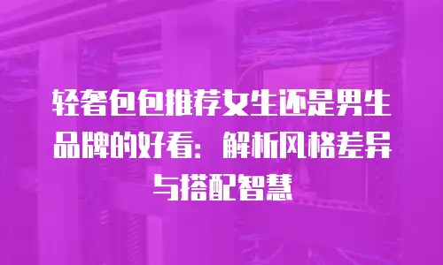 轻奢包包推荐女生还是男生品牌的好看：解析风格差异与搭配智慧
