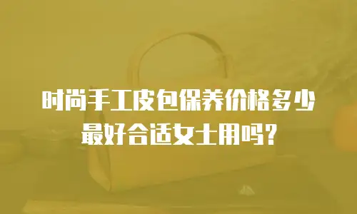 时尚手工皮包保养价格多少最好合适女士用吗？