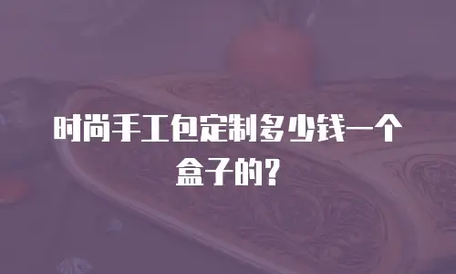 时尚手工包定制多少钱一个盒子的？