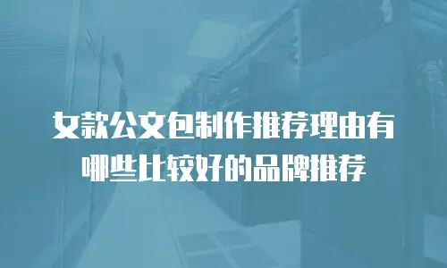 女款公文包制作推荐理由有哪些比较好的品牌推荐