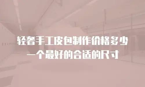 轻奢手工皮包制作价格多少一个最好的合适的尺寸