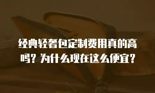 经典轻奢包定制费用真的高吗？为什么现在这么便宜？