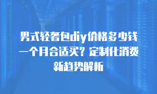 男式轻奢包diy价格多少钱一个月合适买？定制化消费新趋势解析