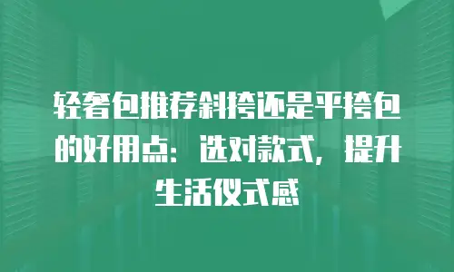 轻奢包推荐斜挎还是平挎包的好用点：选对款式，提升生活仪式感