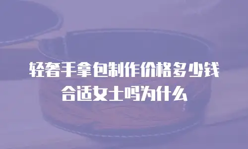 轻奢手拿包制作价格多少钱合适女士吗为什么