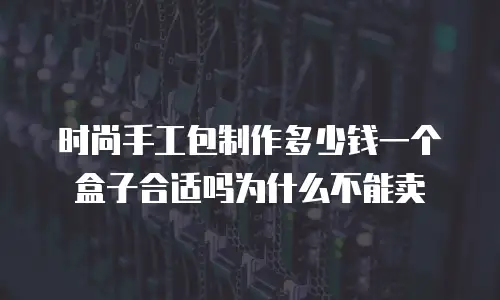 时尚手工包制作多少钱一个盒子合适吗为什么不能卖