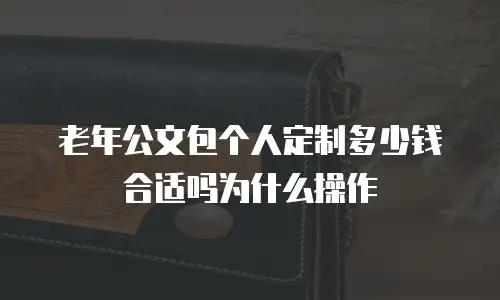 老年公文包个人定制多少钱合适吗为什么操作