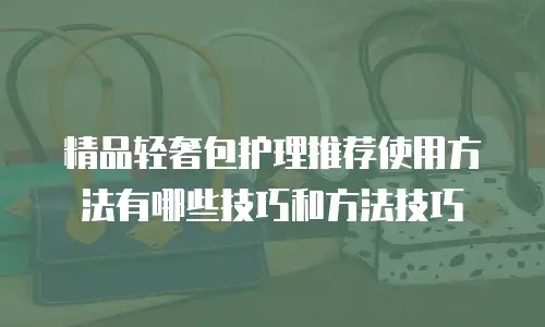 精品轻奢包护理推荐使用方法有哪些技巧和方法技巧