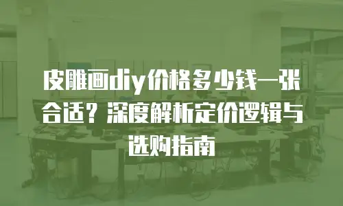 皮雕画diy价格多少钱一张合适？深度解析定价逻辑与选购指南