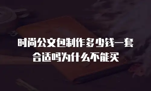 时尚公文包制作多少钱一套合适吗为什么不能买