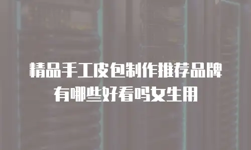 精品手工皮包制作推荐品牌有哪些好看吗女生用