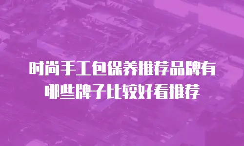 时尚手工包保养推荐品牌有哪些牌子比较好看推荐