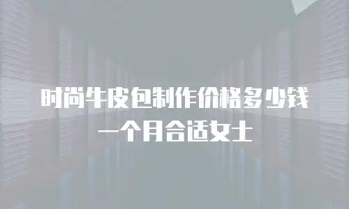 时尚牛皮包制作价格多少钱一个月合适女士