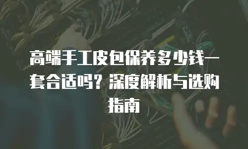 高端手工皮包保养多少钱一套合适吗？深度解析与选购指南