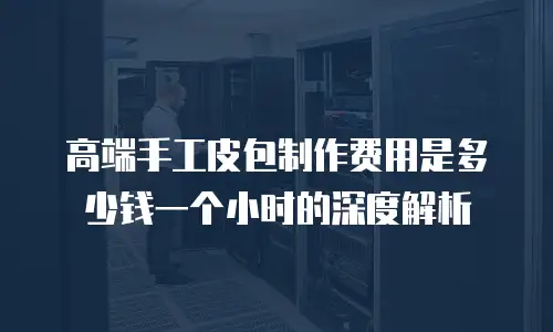 高端手工皮包制作费用是多少钱一个小时的深度解析
