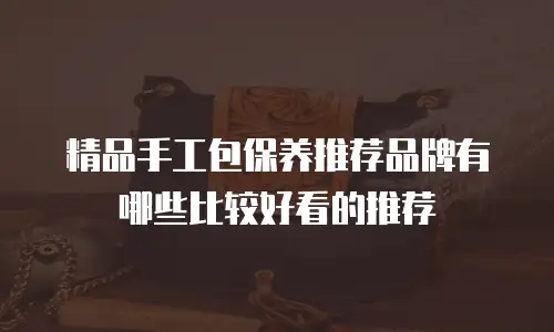 精品手工包保养推荐品牌有哪些比较好看的推荐